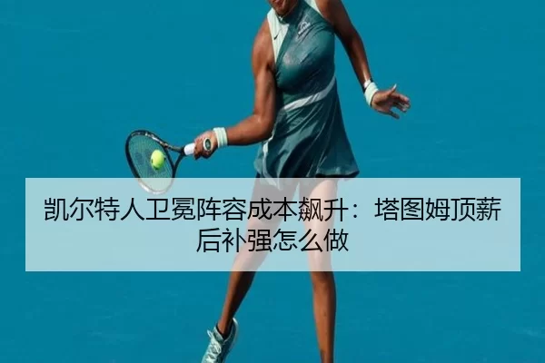凯尔特人卫冕阵容成本飙升:塔图姆顶薪后补强怎么做