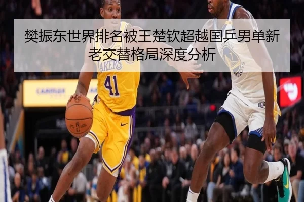 樊振东世界排名被王楚钦超越国乒男单新老交替格局深度分析